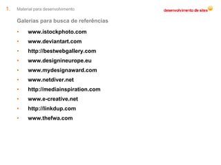 Material para desenvolvimento Galerias para busca de referências www.istockphoto.com www.deviantart.com http://bestwebgallery.com www.designineurope.eu www.mydesignaward.com www.netdiver.net http://mediainspiration.com www.e-creative.net http://linkdup.com www.thefwa.com 