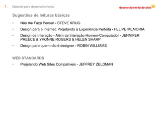 Material para desenvolvimento Sugestões de leituras básicas Não me Faça Pensar - STEVE KRUG Design para a Internet: Projetando a Experiência Perfeita - FELIPE MEMORIA  Design de Interação - Além da Interação Homem-Computador - JENNIFER PREECE & YVONNE ROGERS & HELEN SHARP  Design para quem não é designer - ROBIN WILLIAMS WEB STANDARDS Projetando Web Sites Compatíveis - JEFFREY ZELDMAN  