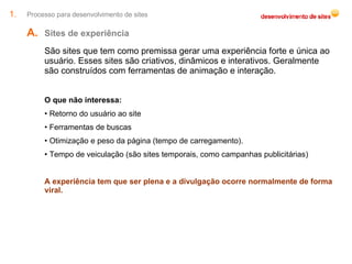 Processo para desenvolvimento de sites Sites de experiência  São sites que tem como premissa gerar uma experiência forte e única ao usuário. Esses sites são criativos, dinâmicos e interativos. Geralmente são construídos com ferramentas de animação e interação. O que não interessa: Retorno do usuário ao site Ferramentas de buscas Otimização e peso da página (tempo de carregamento). Tempo de veiculação (são sites temporais, como campanhas publicitárias) A experiência tem que ser plena e a divulgação ocorre normalmente de forma viral. 