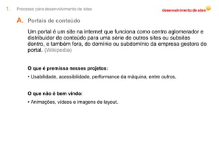 Processo para desenvolvimento de sites Portais de conteúdo  Um portal é um site na internet que funciona como centro aglomerador e distribuidor de conteúdo para uma série de outros sites ou subsites dentro, e também fora, do domínio ou subdomínio da empresa gestora do portal.  (Wikipedia) O que é premissa nesses projetos: Usabilidade, acessibilidade, performance da máquina, entre outros. O que não é bem vindo: Animações, vídeos e imagens de layout. 