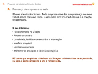 Processo para desenvolvimento de sites Presença de empresas na web  São os sites institucionais. Toda empresa deve ter sua presença no meio virtual assim como no físico. Esses sites tem fins marketeiros e a criação é secundária. O que interessa: Posicionamento no Google Retorno do usuário Usabilidade, facilidade de encontrar a informação Interface amigável Lembrança da marca Transmitir os princípios e valores da empresa Há casos que empresas trabalham sua imagem como os sites de experiência, ou seja, a cada campanha o site é remodelado. 