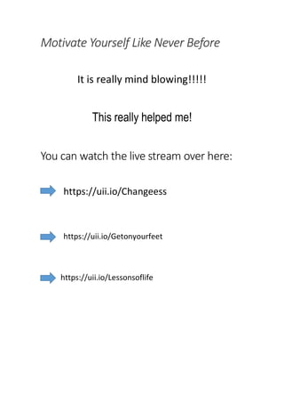Motivate Yourself Like Never Before
It is really mind blowing!!!!!
This really helped me!
You can watch the live stream over here:
https://uii.io/Changeess
https://uii.io/Getonyourfeet
https://uii.io/Lessonsoflife
 