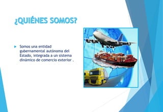  Somos una entidad
gubernamental autónoma del
Estado, integrada a un sistema
dinámico de comercio exterior .
 
