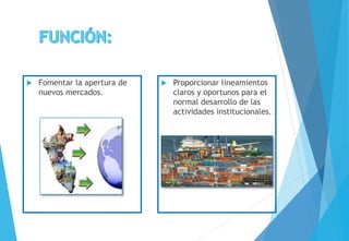  Fomentar la apertura de
nuevos mercados.
 Proporcionar lineamientos
claros y oportunos para el
normal desarrollo de las
actividades institucionales.
 