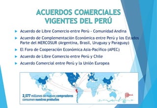  Acuerdo de Libre Comercio entre Perú - Comunidad Andina
 Acuerdo de Complementación Económica entre Perú y los Estados
Parte del MERCOSUR (Argentina, Brasil, Uruguay y Paraguay)
 El Foro de Cooperación Económica Asia-Pacífico (APEC)
 Acuerdo de Libre Comercio entre Perú y Chile
 Acuerdo Comercial entre Perú y la Unión Europea
 