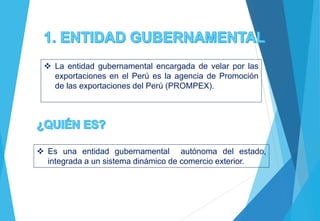  La entidad gubernamental encargada de velar por las
exportaciones en el Perú es la agencia de Promoción
de las exportaciones del Perú (PROMPEX).
 Es una entidad gubernamental autónoma del estado,
integrada a un sistema dinámico de comercio exterior.
 