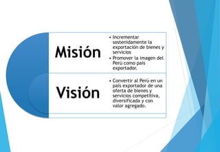 Misión
Visión
• Incrementar
sostenidamente la
exportación de bienes y
servicios
• Promover la imagen del
Perú como país
exportador.
• Convertir al Perú en un
país exportador de una
oferta de bienes y
servicios competitiva,
diversificada y con
valor agregado.
 