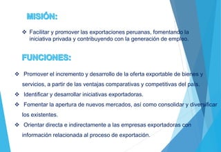  Facilitar y promover las exportaciones peruanas, fomentando la
iniciativa privada y contribuyendo con la generación de empleo.
 Promover el incremento y desarrollo de la oferta exportable de bienes y
servicios, a partir de las ventajas comparativas y competitivas del país.
 Identificar y desarrollar iniciativas exportadoras.
 Fomentar la apertura de nuevos mercados, así como consolidar y diversificar
los existentes.
 Orientar directa e indirectamente a las empresas exportadoras con
información relacionada al proceso de exportación.
 