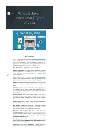 What is Java |
Learn Java | Types
of Java
What is Java?
Java is a widely­used, high­level, object­oriented programminglanguage
developed by Sun Microsystems (now owned by Oracle Corporation) in the
mid­1990s. It was designed to be platform­independent, meaning that Java
programs can run on any operating system or platform that has a Java
Virtual Machine (JVM) installed, making it highly portable.
Key characteristics and features of Java include:
Platform independence: Java achieves platform independence through the
"Write Once, Run Anywhere" (WORA) principle. You can write Java code
on one platform and run it on another platform with a compatible JVM,
without modification.
Object­Oriented: Java is an object­oriented programming (OOP)
language, which means it uses objects to model and manipulate data and
provides features like inheritance, encapsulation, and polymorphism.
Robust: Java was designed with a strong emphasis on error checking during
compilation and runtime, making it less prone to common programming
errors.
Multi­threaded: Java supports multithreading, allowing developers to
write programs that can perform multiple tasks concurrently, which is
crucial for developing applications that can handle multiple users or perform
tasks in parallel.
Garbage Collection: Java's automatic garbage collection system manages
memory by reclaiming memory occupied by objects that are no longer in
use, simplifying memory management and reducing the risk of memory
leaks.
Security: Java has built­in security features, including a robust security
model, which helps protect against viruses and malware.
Rich Standard Library: Java comes with a comprehensive standard
library that provides a wide range of pre­built classes and APIs for various
tasks, such as networking, file I/O, data manipulation, and more.
Community and Ecosystem: Java has a large and active
developercommunity, which has contributed to the creation of numerous
libraries, frameworks, and tools, making it suitable for a wide range of
applications, including web development (Java EE), mobile app
development (Android), and more.
Versatile: Java can be used for a variety of application types, including
desktop applications, web applications, mobile apps (Android), embedded
systems, and server­side development.
Open Source: While the core Java platform is largely controlled by
Oracle, there are open­source implementations of the Java platform, such as
java
 