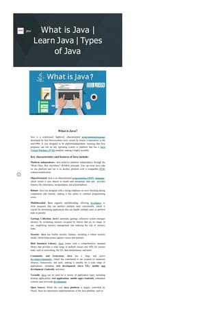 What is Java |
Learn Java | Types
of Java
What is Java?
Java is a widelyused, highlevel, objectoriented programminglanguage
developed by Sun Microsystems (now owned by Oracle Corporation) in the
mid1990s. It was designed to be platformindependent, meaning that Java
programs can run on any operating system or platform that has a Java
Virtual Machine (JVM) installed, making it highly portable.
Key characteristics and features of Java include:
Platform independence: Java achieves platform independence through the
"Write Once, Run Anywhere" (WORA) principle. You can write Java code
on one platform and run it on another platform with a compatible JVM,
without modification.
ObjectOriented: Java is an objectoriented programming (OOP) language,
which means it uses objects to model and manipulate data and provides
features like inheritance, encapsulation, and polymorphism.
Robust: Java was designed with a strong emphasis on error checking during
compilation and runtime, making it less prone to common programming
errors.
Multithreaded: Java supports multithreading, allowing developers to
write programs that can perform multiple tasks concurrently, which is
crucial for developing applications that can handle multiple users or perform
tasks in parallel.
Garbage Collection: Java's automatic garbage collection system manages
memory by reclaiming memory occupied by objects that are no longer in
use, simplifying memory management and reducing the risk of memory
leaks.
Security: Java has builtin security features, including a robust security
model, which helps protect against viruses and malware.
Rich Standard Library: Java comes with a comprehensive standard
library that provides a wide range of prebuilt classes and APIs for various
tasks, such as networking, file I/O, data manipulation, and more.
Community and Ecosystem: Java has a large and active
developercommunity, which has contributed to the creation of numerous
libraries, frameworks, and tools, making it suitable for a wide range of
applications, including web development (Java EE), mobile app
development (Android), and more.
Versatile: Java can be used for a variety of application types, including
desktop applications, web applications, mobile apps (Android), embedded
systems, and serverside development.
Open Source: While the core Java platform is largely controlled by
Oracle, there are opensource implementations of the Java platform, such as
java
 