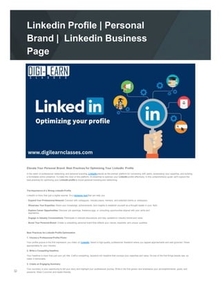 Linkedin Profile | Personal
Brand | Linkedin Business
Page
Elevate Your Personal Brand: Best Practices for Optimizing Your LinkedIn Profile
In the realm of professional networking and personal branding, LinkedIn stands as the premier platform for connecting with peers, showcasing your expertise, and building
a formidable online presence. To make the most of this platform, it's essential to optimize your LinkedIn profile effectively. In this comprehensive guide, we'll explore the
best practices for optimizing your LinkedIn profile to boost personal branding and networking.
The Importance of a Strong LinkedIn Profile
LinkedIn is more than just a digital resume; it's a dynamic tool that can help you:
- Expand Your Professional Network: Connect with colleagues, industry peers, mentors, and potential clients or employers.
- Showcase Your Expertise: Share your knowledge, achievements, and insights to establish yourself as a thought leader in your field.
- Explore Career Opportunities: Discover job openings, freelance gigs, or consulting opportunities aligned with your skills and
aspirations.
- Engage in Industry Conversations: Participate in relevant discussions and stay updated on industry trends and news.
- Boost Your Personal Brand: Create a compelling personal brand that reflects your values, expertise, and unique qualities.
Best Practices for LinkedIn Profile Optimization
1. Choose a Professional Profile Photo:
Your profile picture is the first impression you make on LinkedIn. Select a high-quality, professional headshot where you appear approachable and well-groomed. Dress
appropriately for your industry.
2. Write a Compelling Headline:
Your headline is more than just your job title. Craft a compelling, keyword-rich headline that conveys your expertise and value. It's one of the first things people see, so
make it memorable.
3. Create an Engaging Summary:
Your summary is your opportunity to tell your story and highlight your professional journey. Write in the first person and emphasize your accomplishments, goals, and
passions. Keep it concise and reader-friendly.
 