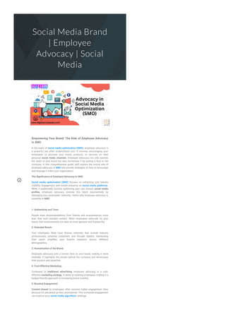 Social Media Brand
| Employee
Advocacy | Social
Media
Empowering Your Brand: The Role of Employee Advocacy
in SMO
In the realm of social media optimization (SMO), employee advocacy is
a powerful yet often underutilized tool. It involves encouraging your
employees to promote your brand, products, or services on their
personal social media channels. Employee advocacy not only extends
the reach of your brand but also humanizes it by putting a face to the
company. In this comprehensive guide, we'll explore the crucial role of
employee advocacy in SMO and provide strategies on how to encourage
and leverage it within your organization.
The Signi몭cance of Employee Advocacy in SMO
Social media optimization (SMO) focuses on enhancing your brand's
visibility, engagement, and overall presence on social media platforms.
While it traditionally involves optimizing your own brand's social media
pro몭les, employee advocacy extends this reach exponentially by
leveraging your employees' networks. Here's why employee advocacy is
essential in SMO:
1. Authenticity and Trust:
People trust recommendations from friends and acquaintances more
than they trust branded content. When employees advocate for your
brand, their endorsements are seen as more genuine and trustworthy.
2. Extended Reach:
Your employees likely have diverse networks that include industry
professionals, potential customers, and thought leaders. Harnessing
their reach ampli몭es your brand's presence across different
demographics.
3. Humanization of the Brand:
Employee advocacy puts a human face on your brand, making it more
relatable. It highlights the people behind the company and showcases
their passion and expertise.
4. Cost-Effective Marketing:
Compared to traditional advertising, employee advocacy is a cost-
effective marketing strategy. It relies on existing employees, making it a
budget-friendly approach to increasing brand visibility.
5. Boosted Engagement:
Content shared by employees often receives higher engagement rates
because it's perceived as less promotional. This increased engagement
can improve your social media algorithms' rankings.
 