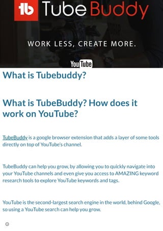 What is Tubebuddy?
What is TubeBuddy? How does it
work on YouTube?
TubeBuddy is a google browser extension that adds a layer of some tools
directly on top of YouTube’s channel.
TubeBuddy can help you grow, by allowing you to quickly navigate into
your YouTube channels and even give you access to AMAZING keyword
research tools to explore YouTube keywords and tags.
YouTube is the second-largest search engine in the world, behind Google,
so using a YouTube search can help you grow.
 