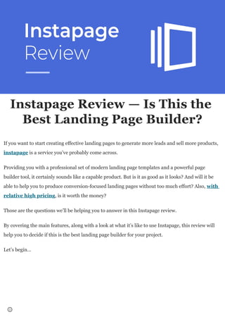 Instapage Review — Is This the
Best Landing Page Builder?
If you want to start creating effective landing pages to generate more leads and sell more products,
instapage is a service you’ve probably come across.
Providing you with a professional set of modern landing page templates and a powerful page
builder tool, it certainly sounds like a capable product. But is it as good as it looks? And will it be
able to help you to produce conversion-focused landing pages without too much effort? Also, with
relative high pricing, is it worth the money?
Those are the questions we’ll be helping you to answer in this Instapage review.
By covering the main features, along with a look at what it’s like to use Instapage, this review will
help you to decide if this is the best landing page builder for your project.
Let’s begin…
 