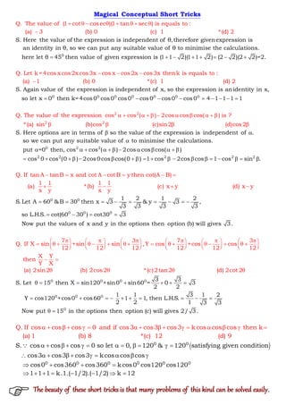 Q. The value of (1 cot cosec )(1 tan sec ) is equals to :
(a) 3 (b) 0 (c)
S. Here the value of the expression is independe
1 *(d) 2
nt of θ,therefore givenexpression is
an identity i
       

Magical Conceptual Short Tricks
0
n θ, so we can put any suitable value of θ to minimise the calculations.
here let θ 45 then value of given expression is (1
Q. Let k=4cos x cos2x cos3x cos x cos
1 2)(1 1 2) (2
2x cos3x thenk is equals to :
(a) 1 (b) 0
2)(2 2)=2.
*(

     

 
 
0 0 0 0 0 0
2
0
2
S. Again value of the expression is independent of x, so the expression is anidentity in x,
so let x 0 then k=4cos0 cos0 cos0 cos0 cos0 cos0
c) 1 (d) 2
Q. The value of the expression
4 1 1 1
cos c (
1
os
       
 


2
0
2
S. Here options are in terms of so the value of the expression is independent
) 2cos cos cos( ) is ?
*(a) sin (b
of .
so we can put any su
)cos (
itable value of to minimise the calculations.
pu
c)sin2 (d)cos2
t =0
 
     


 

 

2 2
2 2 2 2 2
then, cos cos ( ) 2cos cos cos( )
cos 0 cos (0 ) 2cos0cos cos(0 ) 1 cos 2cos cos 1 cos s
Q. If tan A tanB x and cot A cotB y then cot(A B)
1 1 1 1
(a) *(b)
in .
(c)
x y x y
          
           
    
 



   

0 0
0 0 0
1 2 1 2
S. Let A 60 &B 30 then x 3 & y 3 ,
3 3 3 3
so L.H.S. cot(60 30 ) cot30 3
Now put the values of x and y in the options then option (
x y
b) will give
(d) x y
7
Q.
s 3.
If X sin +sin s
12 12
   
     
        
   
 
 
     
0 0 0 0
3 7 3
in ,Y cos +cos cos
12 12 12 12
X Y
then
Y X
(a) 2sin2 (b) 2cos2 *(c)2tan2 (d) 2cot
3 3
S. Let 15 then X sin120 +sin0 sin60 = 0
2
2
     
           
   
         
 
  


    
0 0 0
0
3
2
1 1 3 1 2
Y cos120 +cos0 cos60 1 1, then L.H.S.
2 2 1 3 3
Now put 15 in the options then option (c) will gives 2/ 3.
Q. If cos cos cos 0 and if cos3 cos3 cos3 k cos cos cos then k
(a) 1 (b) 8 *(c) 12 (d)

         
 
               
 0 0
0 0 0 0 0 0
S. cos cos cos 0 so let 0, 120 & 120 satisfying given condition
cos3 cos3 cos3 k cos cos cos
cos0 cos360 cos360 k cos0 cos120 cos120
1 1 1 k.1.( 1/2).( 1/2) k 1
9
2
           
         
   
       

The beauty of these short tricks is that many problems of this kind can be solved easily.
 