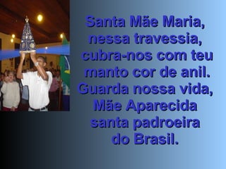 Santa Mãe Maria,  nessa travessia,  cubra-nos com teu manto cor de anil. Guarda nossa vida,  Mãe Aparecida  santa padroeira  do Brasil.  