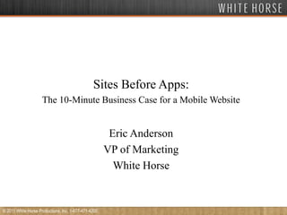 Sites Before Apps: The 10-Minute Business Case for a Mobile Website Eric Anderson VP of Marketing White Horse © 2011 White Horse Productions, Inc. 1-877-471-4200 