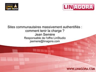 Sites communautaires massivement authentifiés :
          comment tenir la charge ?
                Jean Semère
          Responsable de l'offre LinStudio
             jsemere@linagora.com




                                             WWW.LINAGORA.COM
 