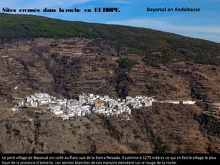 Le petit village de Bayarcal est collé au flanc sud de la Sierra Nevada. Il culmine à 1275 mètres ce qui en fait le village le plus
haut de la province d'Almeria. Les teintes blanches de ces maisons dénotent sur le rouge de la roche.
Bayarcal en AndalousieSites creusés dans la roche en EUROPE.
 