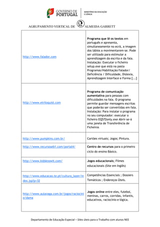 AGRUPAMENTO VERTICAL DE ALMEIDA GARRETT 
Departamento de Educação Especial – Sites úteis para o Trabalho com alunos NEE 
http://www.falador.com 
Programa que lê os textos em 
português e apresenta, 
simultaneamente no ecrã, a imagem 
dos lábios a movimentarem-se. Pode 
ser utilizado para estimular a 
aprendizagem da escrita e da fala. 
Instalação: Executar o ficheiro 
setup.exe que está na pasta 
Programas/Habilitação/falador/ 
Deficiência / Dificuldade, Dislexia, 
Aprendizagem Interface e Forma [...] 
http://www.etriloquist.com 
Programa de comunicação 
aumentativa para pessoas com 
dificuldades na fala. O programa 
permite guardar mensagens escritas 
que poderão ser convertidas em fala. 
Instalação: Para instalar o programa 
no seu computador: executar o 
ficheiro EQ572only.exe Abrir-se-á 
uma janela de Transferência de 
Ficheiros 
http://www.pumpkins.com.br/ Cartões virtuais; Jogos; Pintura. 
http://www.recursoseb1.com/portal4/ 
Centro de recursos para o primeiro 
ciclo do ensino Básico. 
http://www.kidsknowit.com/ 
Jogos educacionais; Filmes 
educacionais (Site em Inglês) 
http://www.educacao.te.pt/cultura_lazer/in 
dex.jsp?p=32 
Competências Essenciais ; Dossiers 
Temáticos ; Endereços Úteis. 
http://www.aulavaga.com.br/jogos/raciocini 
o/dama 
Jogos online entre eles, futebol, 
meninas, carros, corridas, infantis, 
educativos, raciocínio e lógica. 
 