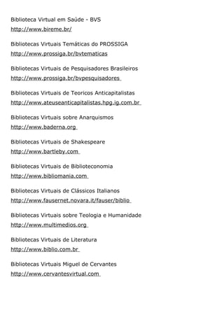 Biblioteca Virtual em Saúde - BVS
http://www.bireme.br/
Bibliotecas Virtuais Temáticas do PROSSIGA
http://www.prossiga.br/bvtematicas
Bibliotecas Virtuais de Pesquisadores Brasileiros
http://www.prossiga.br/bvpesquisadores
Bibliotecas Virtuais de Teoricos Anticapitalistas
http://www.ateuseanticapitalistas.hpg.ig.com.br
Bibliotecas Virtuais sobre Anarquismos
http://www.baderna.org
Bibliotecas Virtuais de Shakespeare
http://www.bartleby.com
Bibliotecas Virtuais de Biblioteconomia
http://www.bibliomania.com
Bibliotecas Virtuais de Clássicos Italianos
http://www.fausernet.novara.it/fauser/biblio
Bibliotecas Virtuais sobre Teologia e Humanidade
http://www.multimedios.org
Bibliotecas Virtuais de Literatura
http://www.biblio.com.br
Bibliotecas Virtuais Miguel de Cervantes
http://www.cervantesvirtual.com
 