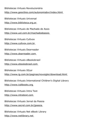 Bibliotecas Virtuais Revolucionária
http://www.geocities.com/autonomiabvr/index.html
Bibliotecas Virtuais Universal
http://www.biblioteca.org.ar
Bibliotecas Virtuais de Machado de Assis
http://www.uol.com.br/machadodeassis
Bibliotecas Virtuais Cultvox
http://www.cultvox.com.br
Bibliotecas Virtuais Dearreader
http://www.dearreader.com
Bibliotecas Virtuais eBooksbrasil
http://www.ebooksbrasil.com
Bibliotecas Virtuais IGLer
http://www.ig.com.br/paginas/novoigler/download.html
Bibliotecas Virtuais International Children's Digital Library
http://www.icdlbooks.org
Bibliotecas Virtuais Intra Text
http://www.intratext.com
Bibliotecas Virtuais Jornal da Poesia
http://www.secrel.com.br/jpoesia
Bibliotecas Virtuais Net eBook Library
http://www.netlibrary.net
 