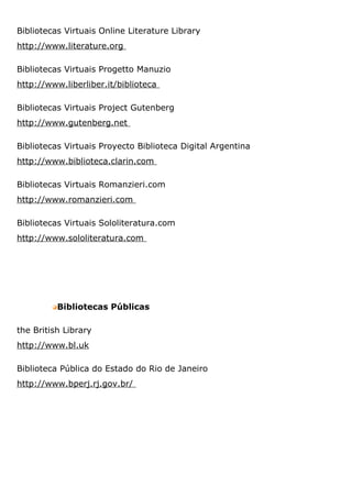 Bibliotecas Virtuais Online Literature Library
http://www.literature.org
Bibliotecas Virtuais Progetto Manuzio
http://www.liberliber.it/biblioteca
Bibliotecas Virtuais Project Gutenberg
http://www.gutenberg.net
Bibliotecas Virtuais Proyecto Biblioteca Digital Argentina
http://www.biblioteca.clarin.com
Bibliotecas Virtuais Romanzieri.com
http://www.romanzieri.com
Bibliotecas Virtuais Sololiteratura.com
http://www.sololiteratura.com
Bibliotecas Públicas
the British Library
http://www.bl.uk
Biblioteca Pública do Estado do Rio de Janeiro
http://www.bperj.rj.gov.br/
 
