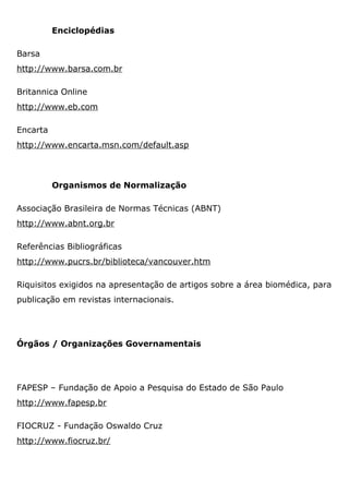 Enciclopédias
Barsa
http://www.barsa.com.br
Britannica Online
http://www.eb.com
Encarta
http://www.encarta.msn.com/default.asp
Organismos de Normalização
Associação Brasileira de Normas Técnicas (ABNT)
http://www.abnt.org.br
Referências Bibliográficas
http://www.pucrs.br/biblioteca/vancouver.htm
Riquisitos exigidos na apresentação de artigos sobre a área biomédica, para
publicação em revistas internacionais.
Órgãos / Organizações Governamentais
FAPESP – Fundação de Apoio a Pesquisa do Estado de São Paulo
http://www.fapesp.br
FIOCRUZ - Fundação Oswaldo Cruz
http://www.fiocruz.br/
 