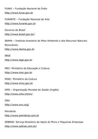 FUNAI – Fundação Nacional do Índio
http://www.funai.gov.br
FUNARTE – Fundação Nacional de Arte
http://www.funarte.gov.br
Governo do Brasil
http://www.brasil.gov.br/
IBAMA – Instituto brasileiro do Meio Ambiente e dos Recursos Naturais
Renováveis
http://www.ibama.gov.br
IBGE
http://www.ibge.gov.br
MEC- Ministério da Educação e Cultura
http://www.mec.gov.br
MINC- Ministério da Cultura
http://www.minc.gov.br
OMS – Organização Mundial de Saúde (Inglês)
http://www.who.int/en/
ONU
http://www.onu.org/
Petrobrás
http://www.petrobras.com.br
SEBRAE- Serviço Brasileiro de Apoio às Micro e Pequenas Empresas
http://www.sebrae.com.br/
 