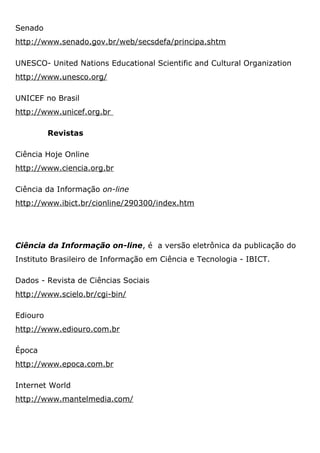 Senado
http://www.senado.gov.br/web/secsdefa/principa.shtm
UNESCO- United Nations Educational Scientific and Cultural Organization
http://www.unesco.org/
UNICEF no Brasil
http://www.unicef.org.br
Revistas
Ciência Hoje Online
http://www.ciencia.org.br
Ciência da Informação on-line
http://www.ibict.br/cionline/290300/index.htm
Ciência da Informação on-line, é a versão eletrônica da publicação do
Instituto Brasileiro de Informação em Ciência e Tecnologia - IBICT.
Dados - Revista de Ciências Sociais
http://www.scielo.br/cgi-bin/
Ediouro
http://www.ediouro.com.br
Época
http://www.epoca.com.br
Internet World
http://www.mantelmedia.com/
 