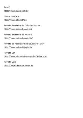 Isto É
http://www.istoe.com.br
Online Educator
http://www.ole.net/ole
Revista Brasileira de Ciências Sociais
http://www.scielo.br/cgi-bin
Revista Brasileira de História
http://www.scielo.br/cgi-bin/
Revista da Faculdade de Educação - USP
http://www.scielo.br/cgi-bin
Revista Ler
http://www.circuloleitores.pt/ler/index.html
Revista Veja
http://vejaonline.abril.com.br
 