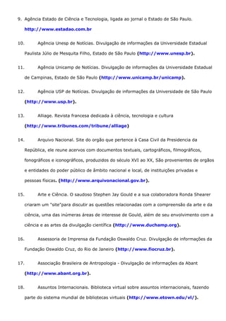 9. Agência Estado de Ciência e Tecnologia, ligada ao jornal o Estado de São Paulo.
http://www.estadao.com.br
10. Agência Unesp de Notícias. Divulgação de informações da Universidade Estadual
Paulista Júlio de Mesquita Filho, Estado de São Paulo (http://www.unesp.br).
11. Agência Unicamp de Notícias. Divulgação de informações da Universidade Estadual
de Campinas, Estado de São Paulo (http://www.unicamp.br/unicamp).
12. Agência USP de Notícias. Divulgação de informações da Universidade de São Paulo
(http://www.usp.br).
13. Alliage. Revista francesa dedicada à ciência, tecnologia e cultura
(http://www.tribunes.com/tribune/alliage)
14. Arquivo Nacional. Site do orgão que pertence à Casa Civil da Presidencia da
República, ele reune acervos com documentos textuais, cartográficos, filmográficos,
fonográficos e iconográficos, produzidos do século XVI ao XX, São provenientes de orgãos
e entidades do poder público de âmbito nacional e local, de instituições privadas e
pessoas físicas. (http://www.arquivonacional.gov.br).
15. Arte e Ciência. O saudoso Stephen Jay Gould e a sua colaboradora Ronda Shearer
criaram um "site"para discutir as questões relacionadas com a compreensão da arte e da
ciência, uma das inúmeras áreas de interesse de Gould, além de seu envolvimento com a
ciência e as artes da divulgação científica (http://www.duchamp.org).
16. Assessoria de Imprensa da Fundação Oswaldo Cruz. Divulgação de informações da
Fundação Oswaldo Cruz, do Rio de Janeiro (http://www.fiocruz.br).
17. Associação Brasileira de Antropologia - Divulgação de informações da Abant
(http://www.abant.org.br).
18. Assuntos Internacionais. Biblioteca virtual sobre assuntos internacionais, fazendo
parte do sistema mundial de bibliotecas virtuais (http://www.etown.edu/vl/).
 