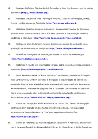 19. Baleias e Golfinhos. Divulgação de informações e fotos dos diversos tipos de baleias
e golfinhos (http://www.cetacea.org).
20. Biblioteca Virtual de Saúde - Psicologia (BVS-Psi). Acesso a informações, textos,
livros e revistas na área de Psicologia (http://www..bvs-psi.org.br).
21. Biblioteca Digital da Unicamp. A Unicamp - Universidade Estadual de Campinas
apresenta uma biblioteca virtual com 1.900 itens difudindo a sua produção científica,
acadêmica e intelectual (http://www.rau-tu.unicamp.br/nou-rau/sbu).
22. Biologia na Web. Portal com material didático para cursos de graduação e pós-
graduação na área de ciências biológicas (http://www.biologianaweb.com).
23. Bionotícias. Divulgação de informações através do Portal de Biotecnologia
(http://www.biotecnologia.com.br).
24. Biotemas. A revista tem informações variadas sobre zoologia, genética, citologia e
bioquímica (http://intermega.globo.com/biotemas).
25. Brain Awareness Week. A "Royal Institution", de Londres, fundada em 1799 pelo
físico Lord Rumford, também se dedica à divulgação e popularização da ciência e da
tecnologia. Uma de suas atividades é esta semana de atividades dedicada às pesquisas
em neurociências, realizada em conjunto com a "European Dana Alliance for the Brain".
Esta é uma organização pluri-institucional que fomenta a divulgação científica das
neurociências (http://www.ri.ac.uk; http://www.dana.org).
26. Centro de Divulgação Científica e Cultural da USP - CDCC. Centro de divulgação
científica da USP, sediado em São Carlos, interior de São Paulo. Tem exposições
permanentes e desenvolvimento de "kits" para experimentação científica.
http://www.cdcc.sc.usp.br
27. Centro de Referência da História Republicana Brasileira. A Petrobrás, em convênio
com o Museu da República e Universidades Federais de Minas Gerais e do Rio Grande do
 