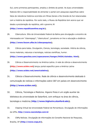 Sul, como primeiras participantes, ampliou o âmbito do portal. As duas universidades
federais têm a responsabilidade de alimentar o portal com pesquisas específicas sobre
fatos de relevância histórica ocorridos em Minas Gerais e Rio Grande do Sul relacionadas
com a história da república. Por outro lado, o Museu da República tem acervo que vai
desde a proclamação da república, até o governo JK
(http://www.republicaonline.org.br).
28. Cibercultura. Sítio da Universidade Federal da Bahia para divulgação e encontro de
interessados em "ciberespaço", "cibercultura", jornalismo on line e educação a distância
(http://www.facom.ufba.br/ciberpesquisa).
29. Ciência para todos. Divulgación, Ciencia, tecnologia, sociedade. Hitória da ciência,
novos materiais, natureza e tecnologia, noticias científicas, humor.
(http://www.geocites.com/capecanaver/hangar/9434/ctsindex. html).
30. Ciência e Desenvolvimento na América Latina. A rede de ciência e desenvolvimento
(http://www.scidev.net) lançou portal específico para a América Latina
(http://www.scidev.net/americalatina).
31. Ciência e Desenvolvimento. Rede de ciência e desenvolvimento dedicada à
comunicação de notícias e informações sobre C&T em países em desenvolvimento
(http://www.scidev.net).
32. Ciência, Tecnologia e Medicina. Higwire Press é um orgão auxiliar da
biblioteca da universidade de Satanford, com enfoque na área de ciência,
tecnologia e medicina.(http://www.highwire.stanford.edu).
33. Clipping Virtual da Universidade Federal de Pernambuco. Divulgação de informações
da UFPe. http://www.csocialufpe.com.br
34. CNPq Notícias. Divulgação de informações do Conselho Nacional de Pesquisas,
Brasília, DF (http://www.cnpq.br).
 