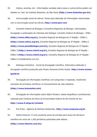 35. Cobras, aranhas, etc - Informações variadas sobre esses e outros bichos podem ser
obtidas no "site" do Instituto Butantan, de São Paulo (http://www.butantan.gov.br).
36. Comunicação social da ciência. Portal para obtenção de informações relacionadas
com a comunicação social da ciência. http://www.psci-com
37. Conselho Federal de Biologia e Conselhos Regionais de Biologia. Informações,
divulgação e publicações de interesse dos biólogos. Conselho Federal de Biologia - CFBio
(http://www.cfbio.org.br), Conselho Regional de Biologia da 1ª Região - CRBio-1
(http://www.crbio1.org.br), Conselho Regional de Biologia da 2ª Região - CRBio-2
(http://www.portalbiologia.com.br), Conselho Regional de Biologia da 3ª Região -
CRBio-3 (http://www.crbio3.org.br), Conselho Regional de Biologia da 4ª Região -
CRBio-4 (http://www.crbio4.org.br) e Conselho Regional de Biologia da 5ª Região -
CRBio-5 (crb5@hotlink.com.br).
38. Destaque Amazônia - Jornal de Divulgação Científica. Informativo dedicado à
divulgação científica produzido pelo Museu Paraense Emílio Goeldi. http://www.museu-
goeldi.br
39. Divulgação de informações científicas com perguntas e respostas, mostrando
exemplos de princípios científicos no funcionamento da vida cotidiana.
(http://www.knowwhat.com)
40. Divulgação de informações sobre Albert Einstein, dados biográficos e profissionais,
realizada pelo Instituto de Física da Universidade Federal do Rio Grande do Sul.
http://www.if.ufrgs.br/einstein
41. Eco Press - Agência de Notícias Ambientais. http://www.ecopress.org.br
42. Editora Elsevier. É uma excelente porta de entrada para busca de literatura
científica em cerca de 1.200 periódicos publicados pela editora
(http://www.elsevier.com.br).
 