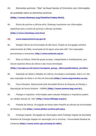 43. Elementos químicos -"Site" da Royal Society of Chemistry com informações
de qualidade sobre os elementos químicos
(http://www.chemsoc.org/timeline/index.html).
44. Ensino de química e ciências afins. Endereço importante com informações
específicas para o ensino de química e ciências correlatas
(http://www.chemkeys.com/bra)
45. www.espacociencia.pe.gov.br
46. Estação Ciência da Universidade de São Paulo. Projeto de divulgação científica
anteriormente do CNPq, encampado já há alguns anos pela USP. Tem exposições
permanentes e itinerantes. http://www.eciencia.usp.br
47. Ética na Ciência. Portal de grupo europeu, independente e multidisciplinar, que
discute aspectos éticos da ciência e das novas tecnologias
(http://europa.eu.int/comm/european_group_ ethics/publications_en.htm).
48. Exposição de Ideias e Debates em ciência, tecnologia e sociedades. Este é um site
para exposição de ideias e um foro de discussão.(http://www.argumentos.us.es).
49. Fauna Silvestre. Desenvolvido pela Sociedade Mineira de Pesquisa do Manejo e
Reprodução da Fauna Silvestre - SOMMA (http://www.somma.hpg.com.br).
50. Filologia e lingüística -Informações sobre estudos filológicos e lingüísticos podem
ser obtidos através do "site" (http://www.filologia.org.br).
51. Filosofia da Ciência. Divulgação de textos sobre filosofia da ciências da Universidade
de Pittsburg, EUA (http://www.philsci-archive.pitt.edu).
52. Fisiologia Vegetal. Divulgação de informações sobre Fisiologia Vegetal da Sociedade
Brasileira de Fisiologia Vegetal em associação com a Unicamp - Universidade Estadual de
Campinas (http://www.orion.cpa.unicamp.br/sbfv).
 