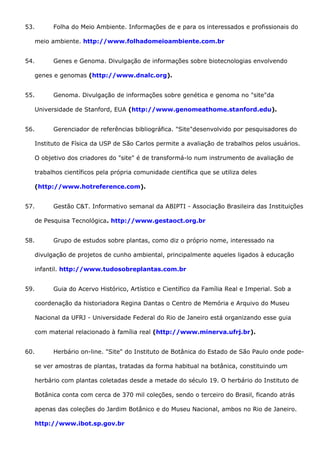 53. Folha do Meio Ambiente. Informações de e para os interessados e profissionais do
meio ambiente. http://www.folhadomeioambiente.com.br
54. Genes e Genoma. Divulgação de informações sobre biotecnologias envolvendo
genes e genomas (http://www.dnalc.org).
55. Genoma. Divulgação de informações sobre genética e genoma no "site"da
Universidade de Stanford, EUA (http://www.genomeathome.stanford.edu).
56. Gerenciador de referências bibliográfica. "Site"desenvolvido por pesquisadores do
Instituto de Física da USP de São Carlos permite a avaliação de trabalhos pelos usuários.
O objetivo dos criadores do "site" é de transformá-lo num instrumento de avaliação de
trabalhos científicos pela própria comunidade científica que se utiliza deles
(http://www.hotreference.com).
57. Gestão C&T. Informativo semanal da ABIPTI - Associação Brasileira das Instituições
de Pesquisa Tecnológica. http://www.gestaoct.org.br
58. Grupo de estudos sobre plantas, como diz o próprio nome, interessado na
divulgação de projetos de cunho ambiental, principalmente aqueles ligados à educação
infantil. http://www.tudosobreplantas.com.br
59. Guia do Acervo Histórico, Artístico e Científico da Família Real e Imperial. Sob a
coordenação da historiadora Regina Dantas o Centro de Memória e Arquivo do Museu
Nacional da UFRJ - Universidade Federal do Rio de Janeiro está organizando esse guia
com material relacionado à família real (http://www.minerva.ufrj.br).
60. Herbário on-line. "Site" do Instituto de Botânica do Estado de São Paulo onde pode-
se ver amostras de plantas, tratadas da forma habitual na botânica, constituindo um
herbário com plantas coletadas desde a metade do século 19. O herbário do Instituto de
Botânica conta com cerca de 370 mil coleções, sendo o terceiro do Brasil, ficando atrás
apenas das coleções do Jardim Botânico e do Museu Nacional, ambos no Rio de Janeiro.
http://www.ibot.sp.gov.br
 