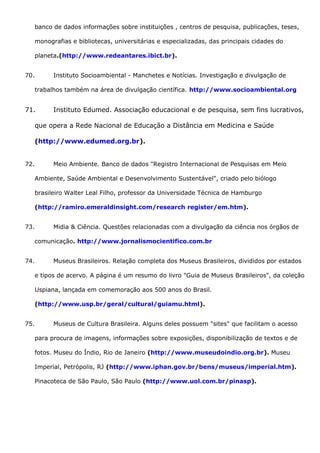 banco de dados informações sobre instituições , centros de pesquisa, publicações, teses,
monografias e bibliotecas, universitárias e especializadas, das principais cidades do
planeta.(http://www.redeantares.ibict.br).
70. Instituto Socioambiental - Manchetes e Notícias. Investigação e divulgação de
trabalhos também na área de divulgação científica. http://www.socioambiental.org
71. Instituto Edumed. Associação educacional e de pesquisa, sem fins lucrativos,
que opera a Rede Nacional de Educação a Distância em Medicina e Saúde
(http://www.edumed.org.br).
72. Meio Ambiente. Banco de dados "Registro Internacional de Pesquisas em Meio
Ambiente, Saúde Ambiental e Desenvolvimento Sustentável", criado pelo biólogo
brasileiro Walter Leal Filho, professor da Universidade Técnica de Hamburgo
(http://ramiro.emeraldinsight.com/research register/em.htm).
73. Midia & Ciência. Questões relacionadas com a divulgação da ciência nos órgãos de
comunicação. http://www.jornalismocientifico.com.br
74. Museus Brasileiros. Relação completa dos Museus Brasileiros, divididos por estados
e tipos de acervo. A página é um resumo do livro "Guia de Museus Brasileiros", da coleção
Uspiana, lançada em comemoração aos 500 anos do Brasil.
(http://www.usp.br/geral/cultural/guiamu.html).
75. Museus de Cultura Brasileira. Alguns deles possuem "sites" que facilitam o acesso
para procura de imagens, informações sobre exposições, disponibilização de textos e de
fotos. Museu do Índio, Rio de Janeiro (http://www.museudoindio.org.br). Museu
Imperial, Petrópolis, RJ (http://www.iphan.gov.br/bens/museus/imperial.htm).
Pinacoteca de São Paulo, São Paulo (http://www.uol.com.br/pinasp).
 