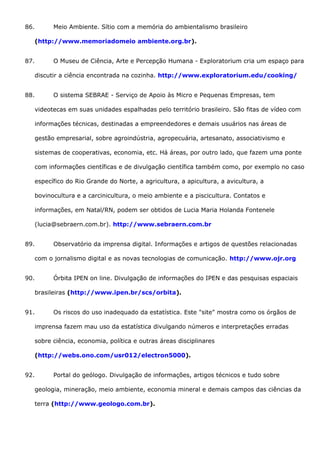 86. Meio Ambiente. Sítio com a memória do ambientalismo brasileiro
(http://www.memoriadomeio ambiente.org.br).
87. O Museu de Ciência, Arte e Percepção Humana - Exploratorium cria um espaço para
discutir a ciência encontrada na cozinha. http://www.exploratorium.edu/cooking/
88. O sistema SEBRAE - Serviço de Apoio às Micro e Pequenas Empresas, tem
videotecas em suas unidades espalhadas pelo território brasileiro. São fitas de vídeo com
informações técnicas, destinadas a empreendedores e demais usuários nas áreas de
gestão empresarial, sobre agroindústria, agropecuária, artesanato, associativismo e
sistemas de cooperativas, economia, etc. Há áreas, por outro lado, que fazem uma ponte
com informações científicas e de divulgação científica também como, por exemplo no caso
específico do Rio Grande do Norte, a agricultura, a apicultura, a avicultura, a
bovinocultura e a carcinicultura, o meio ambiente e a piscicultura. Contatos e
informações, em Natal/RN, podem ser obtidos de Lucia Maria Holanda Fontenele
(lucia@sebraern.com.br). http://www.sebraern.com.br
89. Observatório da imprensa digital. Informações e artigos de questões relacionadas
com o jornalismo digital e as novas tecnologias de comunicação. http://www.ojr.org
90. Órbita IPEN on line. Divulgação de informações do IPEN e das pesquisas espaciais
brasileiras (http://www.ipen.br/scs/orbita).
91. Os riscos do uso inadequado da estatística. Este "site" mostra como os órgãos de
imprensa fazem mau uso da estatística divulgando números e interpretações erradas
sobre ciência, economia, política e outras áreas disciplinares
(http://webs.ono.com/usr012/electron5000).
92. Portal do geólogo. Divulgação de informações, artigos técnicos e tudo sobre
geologia, mineração, meio ambiente, economia mineral e demais campos das ciências da
terra (http://www.geologo.com.br).
 