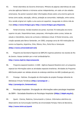 93. Portal cibernético do Governo Americano. Milhares de páginas cibernéticas de cada
uma das agências federais e inúmeras outras independentes, em cada um dos estados
americanos. No portal é possível obter informações oficiais sobre uma enorme gama de
temas como saúde, educação, ciência, proteção ao consumidor, habitação, entre outros.
Há a versão original em inglês e uma outra em espanhol, inaugurada no último mês de
maio (http://www.firstgov.gov; http://www.firstgov.gov/Espanol).
94. Portal Universia. Versão brasileira do portal, reunindo 70 instituições de ensino
superior do país. Disponibiliza teses, pesquisas, informações sobre cursos, bolsas de
estudo e intercâmbio, banco de currículos e biblioteca virtual. O Portal Universia, uma
criação apoiada pelo Banco Santander, em 2000, congrega cerca de 430 instituições de
ensino na Espanha, Argentina, Chile, México, Peru, Porto Rico e Venezuela
(http://www.universiabrasil.net)
95. Programa da Secretaria Regional da SBPC/RJ organiza palestras nas escolas do Rio
de Janeiro. Acesso também por e-mail simões@cbpf.br.
http://www.cbpf.br/sbpcvaiaescola
96. Programa espacial brasileiro -A AEB - Agência Espacial Brasileira tem um programa
especial de informações sobre as atividades espaciais brasileiras. Atividades do Programa
AEB Escola podem ser obtidas através do endereço eletrônico da AEB (ccs@aeb.gov.br).
97. Prossiga - Notícias. Divulgação de informações do projeto Prossiga referente às
Bibliotecas Virtuais Temáticas (http://prossiga.br ;
http://prossiga.br./bvtematicas)
98. Psicologia hospitalar. Divulgação de informações sobre psicologia hospitalar
da SBPH - Sociedade Brasileira de Psicologia Hospitalar (http://sbph.org.br).
99. Quark - Ciencia, Medicina, Comunicación y Cultura. Informativo eletrônico do
Observatório da Comunicação Científica da Universidade Pompeu Fabra de Barcelona.
http://www.imim.es/quark
 