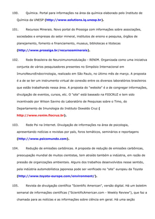 100. Química. Portal para informações na área da química elaborado pelo Instituto de
Química da UNESP (http://www.solutions.iq.unesp.br).
101. Recursos Minerais. Novo portal do Prossiga com informações sobre associações,
sociedades e empresas do setor mineral, institutos de ensino e pesquisa, órgãos de
planejamento, fomento e financiamento, museus, bibliotecas e litotecas
(http://www.prossiga.br/recursosminerais).
102. Rede Brasileira de Neuroimunomodulação - RENIM. Organizada como uma iniciativa
conjunta de vários pesquisadores presentes no Simpósio Internacional em
ImunoNeuroEndocrinologia, realizado em São Paulo, no último mês de março. A proposta
é a de se ter um instrumento virtual de conexão entre os diversos laboratórios brasileiros
que estão trabalhando nessa área. A proposta do "website" é a de congregar informações,
divulgação de eventos, cursos, etc. O "site" está baseado na FIOCRUZ e tem sido
incentivado por Wilson Savino do Laboratório de Pesquisas sobre o Timo, do
Departamento de Imunologia do Instituto Oswaldo Cruz (
http://www.renim.fiocruz.br).
103. Rede Psi na Internet. Divulgação de informações na área de psicologia,
apresentando notícias e revistas por país, foros temáticos, seminários e reportagens
(http://www.psicomundo.com).
104. Redução de emissões carbônicas. A proposta de redução de emissões carbônicas,
preocupação mundial de muitos cientistas, tem atraído também a indústria, em razão de
pressão de organizações ambientais. Alguns dos trabalhos desenvolvidos nesse sentido,
pela indústria automobilística japonesa pode ser verificado no "site" europeu da Toyota
(http://www.toyota-europe.com/environment/).
105. Revista de divulgação científica "Scientific American", versão digital. Há um boletim
semanal de informações científicas ("ScientificAmerican.com - Weekly Review"), que faz a
chamada para as notícias e as informações sobre ciência em geral. Há uma seção
 
