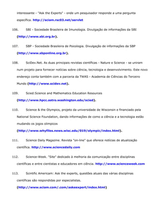 interessante - "Ask the Experts" - onde um pesquisador responde a uma pergunta
específica. http://sciam.rsc03.net/servlet
106. SBI - Sociedade Brasileira de Imunologia. Divulgação de informações da SBI
(http://www.sbi.org.br).
107. SBP - Sociedade Brasileira de Psicologia. Divulgação de informações da SBP
(http://www.sbponline.org.br).
108. SciDev.Net. As duas principais revistas científicas - Nature e Science - se uniram
num projeto para fornecer notícias sobre ciência, tecnologia e desenvolvimento. Este novo
endereço conta também com a parceria da TWAS - Academia de Ciências do Terceiro
Mundo (http://www.scidev.net).
109. Scied:Science and Mathematics Education Resources
(http://www.hpcc.astro.washington.edu/scied).
110. Science & the Olympics, projeto da universidade de Wisconsin e financiado pela
National Science Foundation, dando informações de como a ciência e a tecnologia estão
mudando os jogos olimpicos
(http://www.whyfiles.news.wisc.edu/019/olympic/index.html).
111. Science Daily Magazine. Revista "on-line" que oferece notícias de atualização
científica. http://www.sciencedaily.com
112. Science-Week. "Site" dedicado à melhoria da comunicação entre disciplinas
científicas e entre cientistas e educadores em ciência. http://www.scienceweek.com
113. Scintific Americam: Ask the experts, questões atuais das várias disciplinas
científicas são respondidas por especialistas.
(http://www.sciam.com/.com/askeexpert/index.html)
 