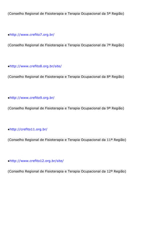 (Conselho Regional de Fisioterapia e Terapia Ocupacional da 5ª Região)
●http://www.crefito7.org.br/
(Conselho Regional de Fisioterapia e Terapia Ocupacional da 7ª Região)
●http://www.crefito8.org.br/site/
(Conselho Regional de Fisioterapia e Terapia Ocupacional da 8ª Região)
●http://www.crefito9.org.br/
(Conselho Regional de Fisioterapia e Terapia Ocupacional da 9ª Região)
●http://crefito11.org.br/
(Conselho Regional de Fisioterapia e Terapia Ocupacional da 11ª Região)
●http://www.crefito12.org.br/site/
(Conselho Regional de Fisioterapia e Terapia Ocupacional da 12ª Região)
 