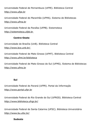 Universidade Federal de Pernambuco (UFPE). Biblioteca Central
http://www.ufpe.br
Universidade Federal do Maranhão (UFMA). Sistema de Bibliotecas
http://www.ufma.br
Universidade Federal da Paraíba (UFPB). Sistemoteca
http://sistemoteca.ufpb.br
Centro-Oeste
Universidade de Brasília (UnB). Biblioteca Central
http://www.bce.unb.br/
Universidade Federal de Mato Grosso (UFMT). Biblioteca Central
http://www.ufmt.br/biblioteca
Universidade Federal de Mato Grosso do Sul (UFMS). Sistema de Bibliotecas
http://www.ufms.br
Sul
Universidade Federal do Paraná (UFPR). Portal da Informação
http://www.portal.ufpr.br
Universidade Federal do Rio Grande do Sul (UFRGS). Biblioteca Central
http://www.biblioteca.ufrgs.br/
Universidade Federal de Santa Catarina (UFSC). Biblioteca Universitária
http://www.bu.ufsc.br/
Sudeste
 