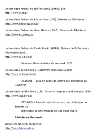 Universidade Federal do Espírito Santo (UFES). SIB
http://www.ufes.br
Universidade Federal de Juiz de Fora (UFJF). Sistema de Bibliotecas
http://www.biblioteca.ufjf.br
Universidade Federal de Minas Gerais (UFMG). Sistema de Bibliotecas
http://www.bu.ufmg.br/
Universidade Federal do Rio de Janeiro (UFRJ). Sistema de Bibliotecas e
Informações (SIBI)
http://www.ufrj.br/sibi
Minerva - Base de dados do acervo do SIBI
Universidade de Campinas (UNICAMP). Biblioteca Central
http://www.unicamp.br/bc
ACERVUS – Base de dados do acervo das bibliotecas da
UNICAMP
Universidade de São Paulo (USP). Sistema Integrado de Bibliotecas (SIBi)
http://www.usp.br/sibi
DEDALUS – Base de dados do acervo das bibliotecas do
Sistema de
Bibliotecas da Universidade de São Paulo (USP)
Bibliotecas Nacionais
●Biblioteca Nacional (Argentina)
http://www.bibnal.edu.ar
 
