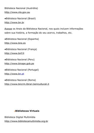 Biblioteca Nacional (Austrália)
http://www.nla.gov.au
●Biblioteca Nacional (Brasil)
http://www.bn.br
Acesse os Anais da Biblioteca Nacional, nos quais incluem informações
sobre sua história, a formação do seu acervo, trabalhos, etc.
●Biblioteca Nacional (Espanha)
http://www.bne.es
●Biblioteca Nacional (França)
http://www.bnf.fr
●Biblioteca Nacional (Peru)
http://www.binape.gob.pe
●Biblioteca Nacional (Portugal)
http://www.bn.pt
●Biblioteca Nacional (Roma)
http://www.bncrm.librari.beniculturali.it
Bibliotecas Virtuais
Biblioteca Digital Multimídia
http://www.bibliotecamultimidia.org.br
 
