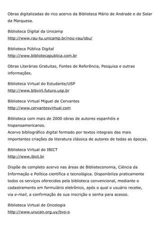 Obras digitalizadas do rico acervo da Biblioteca Mário de Andrade e do Solar
da Marquesa.
Biblioteca Digital da Unicamp
http://www.rau-tu.unicamp.br/nou-rau/sbu/
Biblioteca Pública Digital
http://www.bibliotecapublica.com.br
Obras Literárias Gratuitas, Fontes de Referência, Pesquisa e outras
informações.
Biblioteca Virtual do Estudante/USP
http://www.bibvirt.futuro.usp.br
Biblioteca Virtual Miguel de Cervantes
http://www.cervantesvirtual.com
Biblioteca com mais de 2000 obras de autores espanhóis e
hispanoamericanos.
Acervo bibliográfico digital formado por textos integrais das mais
importantes criações da literatura clássica de autores de todas as épocas.
Biblioteca Virtual do IBICT
http://www.ibict.br
Dispõe de completo acervo nas áreas de Biblioteconomia, Ciência da
Informação e Política científica e tecnológica. Disponibiliza praticamente
todos os serviços oferecidos pela biblioteca convencional, mediante o
cadastramento em formulário eletrônico, após o qual o usuário recebe,
via e-mail, a confirmação de sua inscrição e senha para acesso.
Biblioteca Virtual de Oncologia
http://www.urucan.org.uy/bvs-o
 