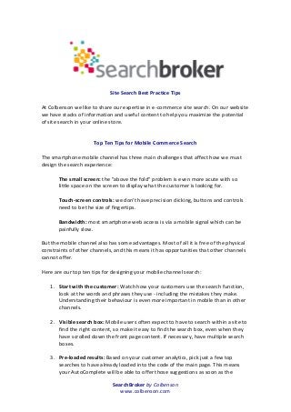 SearchBroker	
  by	
  Colbenson	
  
www.colbenson.com	
  
	
  
	
  
	
  
	
  
Site	
  Search	
  Best	
  Practice	
  Tips	
  
	
  
At	
  Colbenson	
  we	
  like	
  to	
  share	
  our	
  expertise	
  in	
  e-­‐commerce	
  site	
  search.	
  On	
  our	
  website	
  
we	
  have	
  stacks	
  of	
  information	
  and	
  useful	
  content	
  to	
  help	
  you	
  maximize	
  the	
  potential	
  
of	
  site	
  search	
  in	
  your	
  online	
  store.	
  
	
  
	
  
Top	
  Ten	
  Tips	
  for	
  Mobile	
  Commerce	
  Search	
  
	
  
The	
  smartphone	
  mobile	
  channel	
  has	
  three	
  main	
  challenges	
  that	
  affect	
  how	
  we	
  must	
  
design	
  the	
  search	
  experience:	
  
	
  
The	
  small	
  screen:	
  the	
  "above	
  the	
  fold"	
  problem	
  is	
  even	
  more	
  acute	
  with	
  so	
  
little	
  space	
  on	
  the	
  screen	
  to	
  display	
  what	
  the	
  customer	
  is	
  looking	
  for.	
  
	
  
Touch-­‐screen	
  controls:	
  we	
  don't	
  have	
  precision	
  clicking,	
  buttons	
  and	
  controls	
  
need	
  to	
  be	
  the	
  size	
  of	
  fingertips.	
  
	
  
Bandwidth:	
  most	
  smartphone	
  web	
  access	
  is	
  via	
  a	
  mobile	
  signal	
  which	
  can	
  be	
  
painfully	
  slow.	
  
	
  
But	
  the	
  mobile	
  channel	
  also	
  has	
  some	
  advantages.	
  Most	
  of	
  all	
  it	
  is	
  free	
  of	
  the	
  physical	
  
constraints	
  of	
  other	
  channels,	
  and	
  this	
  means	
  it	
  has	
  opportunities	
  that	
  other	
  channels	
  
cannot	
  offer.	
  
	
  
Here	
  are	
  our	
  top	
  ten	
  tips	
  for	
  designing	
  your	
  mobile	
  channel	
  search:	
  
	
  
1. Start	
  with	
  the	
  customer:	
  Watch	
  how	
  your	
  customers	
  use	
  the	
  search	
  function,	
  
look	
  at	
  the	
  words	
  and	
  phrases	
  they	
  use	
  -­‐	
  including	
  the	
  mistakes	
  they	
  make.	
  
Understanding	
  their	
  behaviour	
  is	
  even	
  more	
  important	
  in	
  mobile	
  than	
  in	
  other	
  
channels.	
  
	
  
2. Visible	
  search	
  box:	
  Mobile	
  users	
  often	
  expect	
  to	
  have	
  to	
  search	
  within	
  a	
  site	
  to	
  
find	
  the	
  right	
  content,	
  so	
  make	
  it	
  easy	
  to	
  find	
  the	
  search	
  box,	
  even	
  when	
  they	
  
have	
  scrolled	
  down	
  the	
  front	
  page	
  content.	
  If	
  necessary,	
  have	
  multiple	
  search	
  
boxes.	
  
	
  
3. Pre-­‐loaded	
  results:	
  Based	
  on	
  your	
  customer	
  analytics,	
  pick	
  just	
  a	
  few	
  top	
  
searches	
  to	
  have	
  already	
  loaded	
  into	
  the	
  code	
  of	
  the	
  main	
  page.	
  This	
  means	
  
your	
  AutoComplete	
  will	
  be	
  able	
  to	
  offer	
  those	
  suggestions	
  as	
  soon	
  as	
  the	
  
 
