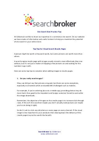 SearchBroker	
  by	
  Colbenson	
  
www.colbenson.com	
  
	
  
	
  
	
  
	
  
Site	
  Search	
  Best	
  Practice	
  Tips	
  
	
  
At	
  Colbenson	
  we	
  like	
  to	
  share	
  our	
  expertise	
  in	
  e-­‐commerce	
  site	
  search.	
  On	
  our	
  website	
  
we	
  have	
  stacks	
  of	
  information	
  and	
  useful	
  content	
  to	
  help	
  you	
  maximize	
  the	
  potential	
  
of	
  site	
  search	
  in	
  your	
  online	
  store.	
  
	
  
	
  
Top	
  Tips	
  for	
  Visual	
  Search	
  Results	
  Pages	
  
	
  
A	
  picture	
  might	
  be	
  worth	
  a	
  thousand	
  words,	
  but	
  some	
  pictures	
  are	
  worth	
  more	
  than	
  
others.	
  
	
  
A	
  search	
  engine	
  results	
  page	
  with	
  images	
  usually	
  converts	
  more	
  effectively	
  than	
  one	
  
without,	
  but	
  it's	
  not	
  just	
  a	
  matter	
  of	
  slapping	
  a	
  few	
  pictures	
  on	
  and	
  waiting	
  for	
  the	
  
numbers	
  to	
  go	
  north.	
  
	
  
Here	
  are	
  some	
  top	
  tips	
  to	
  consider	
  when	
  adding	
  images	
  to	
  results	
  pages.	
  
	
  
	
  
1. Do	
  you	
  really	
  need	
  images?	
  
	
  
Okay,	
  we	
  did	
  just	
  say	
  that	
  pictures	
  are	
  good,	
  but	
  there	
  are	
  some	
  exceptions,	
  
especially	
  on	
  channels	
  which	
  are	
  bandwidth-­‐challenged	
  such	
  as	
  mobiles.	
  
	
  
For	
  example,	
  if	
  you're	
  ordering	
  pizza	
  via	
  a	
  mobile	
  app,	
  providing	
  photos	
  may	
  do	
  
more	
  harm	
  than	
  good	
  to	
  the	
  impatient	
  and	
  hungry	
  customer	
  forced	
  to	
  wait	
  while	
  
the	
  image	
  downloads.	
  
	
  
Remember,	
  the	
  objective	
  of	
  images	
  on	
  the	
  results	
  page	
  is	
  to	
  increase	
  click-­‐through	
  
rates.	
  If	
  this	
  isn't	
  the	
  case	
  then	
  maybe	
  you	
  don't	
  actually	
  need	
  pictures	
  (or	
  maybe	
  
you're	
  not	
  doing	
  it	
  right).	
  
	
  
So	
  don't	
  rush	
  to	
  stick	
  any	
  old	
  photo	
  on	
  every	
  page	
  on	
  every	
  channel.	
  If	
  the	
  visual	
  
image	
  is	
  less	
  important	
  to	
  your	
  products	
  then	
  slowing	
  down	
  the	
  delivery	
  of	
  the	
  
results	
  page	
  may	
  not	
  be	
  worth	
  the	
  benefit.	
  
	
  
	
  
	
  
	
  
	
  
 