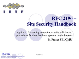 Information Networking Security and Assurance Lab
National Chung Cheng University
2014/12/3 Kai, 2004 insa 1
RFC 2196 –
Site Security Handbook
a guide to developing computer security policies and
procedures for sites that have systems on the Internet
B. Fraser SEI/CMU
 